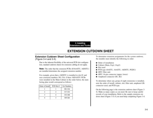 Page 1843. Installing
Extensions and Trunks
3-6
EXTENSION CUTDOWN SHEET
Extension Cutdown Sheet Configuration 
(Figure 3-4 and 3-5)
Due to the inherent flexibility of the universal PCB slot configura-
tion, standard cutdown sheets for extension cabling do not apply.
Note:The order that the extension PCBs (8/16ASTU, 16DSTU)
are installed determines the assigned extension number.
For example, given that a 16DSTU is installed in slot #1 and
uses extension numbers 301-316, if three 16D/ASTU PCBs
were installed in...