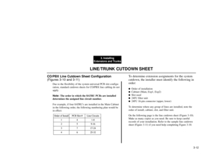 Page 1903. Installing
Extensions and Trunks
3-12
LINE/TRUNK CUTDOWN SHEET
CO/PBX Line Cutdown Sheet Configuration
(Figures 3-10 and 3-11)
Due to the flexibility of the system universal PCB slot configu-
ration, standard cutdown sheets for CO/PBX line cabling do not
apply.
Note:The order in which the 8ATRU PCBs are installed
determines the assigned line circuit number.
For example, if four 8ATRUs are installed in the Main Cabinet
in the following order, the following numbering plan would be
in effect:
To...