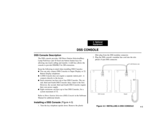 Page 1974. Optional
Equipment
4-6
DSS CONSOLE
DSS Console Description
The DSS console provides 100 Direct Station Selection/Busy
Lamp Field keys and 10 fixed one-button feature keys for
allowing one-touch calling and transfer. A shift key allows the
console to provide DSS/BLF for 200 extensions.
Keep the following in mind when installing DSS Consoles:
You can only connect DSS Consoles to Super Display or 32-
Button Display telephones

A DSS Console does not require a separate station port - it
connects...