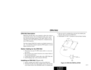 Page 2024. Optional
Equipment4-11
OPA/VAU
OPA/VAU Description
OPA/VAU provides three voice channels to allow the system to
automatically answer calls on designated trunks, play a greet-
ing, and provide dialing options to the callers. Refer to Voice
Announce Unit in the Software Manual for a detailed descrip-
tion of OPA operation.
The three-channel OPA/VAU requires one digital extension cir-
cuit.  A second three-channel expansion PCB requires a second
digital extension circuit.
Station Cabling for the OPA/VAU...