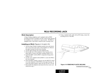 Page 2144. Optional
Equipment4-23
REJU RECORDING JACK
REJU Description
A Super Display telephone can be equipped with an REJU
recording jack PCB. The REJU provides an RCA plug allowing
the telephone to be connected to a tape recorder.  The REJU is
equipped with a 5-pin molex connector and a securing screw.
Installing an REJU (Figures 4-14 and 4-15)
1. Turn the Super Display telephone upside down and remove
four screws from each corner of the telephone set. Remove
the upper housing from the lower housing.
2. Lift...