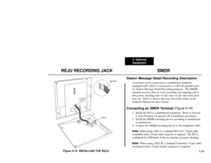 Page 2154. Optional
Equipment
4-24
REJU RECORDING JACK  SMDRFigure 4-15  INSTALLING THE REJU
Station Message Detail Recording Description
A terminal can be connected to a multibutton telephone
equipped with a DCI-A (serial port) or a DCI-B (parallel port)
for Station Message Detail Recording purposes.  The SMDR
terminal receives data on every incoming and outgoing call in
the system, detailing time of call, class of call, line used, dura-
tion, etc.  Refer to Station Message Detail Recordingin the
Software...