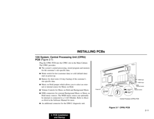 Page 242. PCB Installation
and Startup2-11
INSTALLING PCBs
124i System: Central Processing Unit (CPRU)
PCB(Figure 2-7)
Plug the CPRU PCB into the CPRU slot in the Main Cabinet.
The CPRU provides:
The system’s central processing, stored program and memory
for the customer’s site-specific data.

Mode switch for hot (customer data) or cold (default data)
start on power-up.

Battery for short term (14 day) backup of the customer’s
site-specific data.

Music on Hold jumper which allows you to select an exter-...