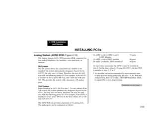 Page 35INSTALLING PCBs
2. PCB Installation
and Startup
2-22
Analog Station (ASTU) PCB (Figure 2-15)
The Analog Station (ASTU) PCB provides DDK connectors for
four analog telephones, fax machines, voice mail ports, or
modems.
28i System
The 28i system allows for a maximum of 2 4ASTU to be
installed. The system automatically designates 8 ports for the
4ASTU, but only uses 4 of them. Therefore, the next slot will
start with the following group of 8. For example, if the 4ASTU
is installed in slot 2 (ports 309-312),...