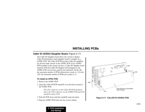 Page 382. PCB Installation
and Startup2-25
INSTALLING PCBs
Caller ID (4CIDU) Daughter Board (Figure 2-17)
The Caller ID daughter board allows the system to display
Caller ID information. Each daughter board is installed on a
4ATRU PCB. The Caller ID PCB provides Caller ID capability
for all four trunk circuits on the 4ATRU PCB. Every 4ATRU
PCB installed in the system can have a Caller ID daughter board
attached. With the Caller ID daughter board plugged in, the
4ATRU PCB can not have ground start operation. On...