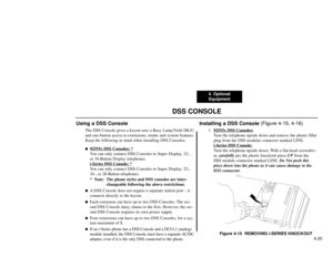 Page 824. Optional
Equipment
4-20
DSS CONSOLE
Using a DSS Console
The DSS Console gives a keyset user a Busy Lamp Field (BLF)
and one-button access to extensions, trunks and system features.
Keep the following in mind when installing DSS Consoles:
92555x DSS Consoles: *You can only connect DSS Consoles to Super Display, 32-,
or 34-Button Display telephones.
i-Series DSS
Console: *
You can only connect DSS Consoles to Super Display, 32-,
34-, or 28-Button telephones.
*  Note:  The phone styles and DSS consoles...
