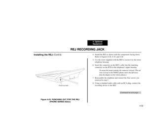 Page 944. Optional
Equipment
4-32
REJ RECORDING JACK
Installing the REJ (Cont’d)
Figure 4-23  PUNCHING OUT FOR THE REJ
(PHONE SERIES 922xx)4. Install the REJ as shown with the components facing down.
Refer to Figures 4-24, 4-25, and 4-26.
5. Use the screw supplied with the REJ to secure it to the lower
telephone housing.
6. Insert the connector on the REJ’s cable into the matching
connector on the PCB in the telephone’s upper housing.
To ensure the proper polarity, the connector is keyed  (The red
wire is on...
