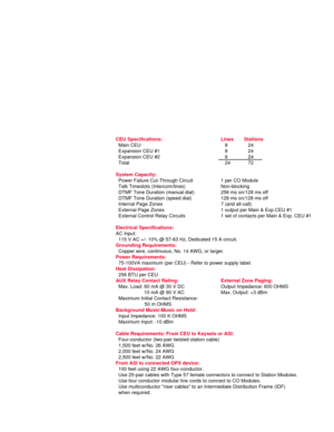 Page 16CEU Specifications: Lines Stations
Main CEU 8 24
Expansion CEU #1 8 24
Expansion CEU #2 8 24
Total 24 72
System Capacity:
Power Failure Cut-Through Circuit 1 per CO Module
Talk Timeslots (Intercom/lines) Non-blocking
DTMF Tone Duration (manual dial) 256 ms on/128 ms off
DTMF Tone Duration (speed dial) 128 ms on/128 ms off
Internal Page Zones 7 (and all-call)
External Page Zones 1 output per Main & Exp.CEU #1
External Control Relay Circuits 1 set of contacts per Main & Exp. CEU #1
Electrical...