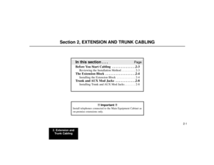 Page 152. Extension and
Trunk Cabling
2-1
Section 2, EXTENSION AND TRUNK CABLING
In this section . . .
Page
Before You Start Cabling  . . . . . . . . . . . . . .2-3
Reviewing the Installation Method . . . . . . . . . 2-3
The Extension Block  . . . . . . . . . . . . . . . . . .2-4
Installing the Extension Block . . . . . . . . . . . . 2-4
Trunk and AUX Mod Jacks  . . . . . . . . . . . .2-8
Installing Trunk and AUX Mod Jacks . . . . . . . 2-8
!! Important !!
Install telephones connected to the Main Equipment...