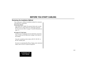 Page 172. Extension and
Trunk Cabling
2-3
BEFORE YOU START CABLING
Reviewing the Installation Method
Your system uses a different installation method for extensions
and trunk/AUX connections:Extension Blocks
The system uses a 66M1-50 extension block and a second
66M1-50 cross connect block for connecting extensions.
See The Extension Blockon page 2-4 and the illustration on
page 2-5.Trunk/AUX Mod Jacks
You’ll use up to 6 mod jacks for the trunk/AUX connections.
Turn to Trunk and AUX Mod Jackson page 2-8 for...
