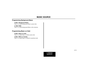 Page 434. Optional
Equipment
4-13
MUSIC SOURCE
Programming Background Music
0201: Background Music
Enter Y to enable Background Music system-wide. 1802: BGM
Enter Y to enable Background Music at the extension.
Programming Music on Hold
0201: Music on Hold
Enter Y to enable Music on Hold system-wide. 0201: MOH on Transfer
Enter Y to enable Music on Hold for transferred calls. 
