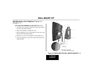 Page 494. Optional
Equipment
4-19
WALL-MOUNT KIT
Wall-Mounting a Key Telephone (Figures 4-9
through 4-11)
To mount the telephone on the wall(Figure 4-9):
1. Using the screws provided, attach the wall-mount bracket to
the wall in the desired location.
2. Plug in the telephone’s modular line cord.
3. Run the telephone’s line cord through one of the slots in the
bottom of the wall-mount bracket.
4. Plug the line cord into the telephone’s 625 modular jack.
5. Place the telephone on top of the wall-mount bracket...