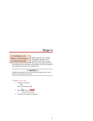 Page 11Barge In permits you to break
into another extension user’s
established call. This sets up a
three-way conversation between
you and the other two parties on the initial call. You can Barge In
on an Intercom call and on an outside call.
!!  CAUTION  !!
Unauthorized intrusion on calls using this feature may be inter-
preted as an invasion of privacy.
To  Barge In on a call:
1. Call busy extension.
OR
Place call on busy trunk.
2. Dial or press  .
You hear two beeps.
3. Join the conversation in progress....