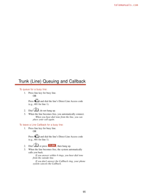 Page 101To  queue for a busy line:
1. Press line key for busy line.
OR
Press  and dial the line’s Direct Line Access code
(e.g., 401 for line 1).
2. Dial  ; do not hang up.
3. When the line becomes free, you automatically connect.
When you hear dial tone from the line, you can
place your call again.
To  leave a Line Callback for a busy line:
1. Press line key for busy line.
OR
Press  and dial the line’s Direct Line Access code
(e.g., 401 for line 1).
2. Dial  or press  , then hang up.
3. When the line becomes...