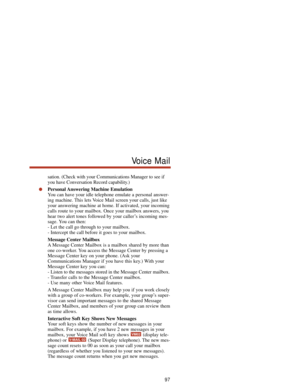 Page 103sation. (Check with your Communications Manager to see if
you have Conversation Record capability.)
Personal Answering Machine Emulation
You can have your idle telephone emulate a personal answer-
ing machine. This lets Voice Mail screen your calls, just like
your answering machine at home. If activated, your incoming
calls route to your mailbox. Once your mailbox answers, you
hear two alert tones followed by your caller’s incoming mes-
sage. You can then:
- Let the call go through to your mailbox.
-...