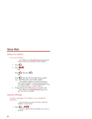 Page 104Calling Yo ur Mailbox
To  call your mailbox:
Your MWkey and Ring/Messagelamp flash fast
when you have new messages in your mailbox.
1. Press .
2. Press .
OR
Press  , then press  .
OR
Press  , then dial the Voice Mail master number
(e.g., 700) followed by your mailbox number.
Your mailbox number is normally the same as
your extension number. You may optionally dial a
co-worker’s mailbox — or use this procedure to call
your mailbox from a co-worker’s phone.
3. If requested by Voice Mail, enter your...