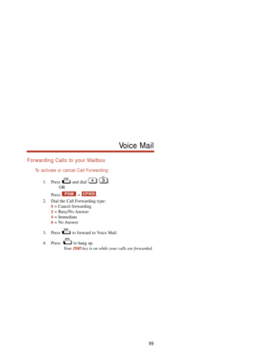 Page 105Forwarding Calls to your Mailbox
To  activate or cancel Call Forwarding:
1. Press and dial  .
OR
Press + .
2. Dial the Call Forwarding type:
0= Cancel forwarding
2= Busy/No Answer
4= Immediate
6= No Answer
3. Press  to forward to Voice Mail.
4. Press   to hang up.
Your 
DNDkey is on while your calls are forwarded.
CFWDPGM
99
Voice Mail 