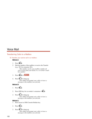 Page 106Transferring Calls to a Mailbox
To  Transfer your active call to a mailbox:
Method A
1. Press .
2. Dial the number of the mailbox to receive the Transfer
(e.g., 301 for extension 301).
This number can be your mailbox number (if
you’re away from your desk) or a co-worker’s mail-
box number.
3. Press or  .
4. Press  to hang up.
Voice Mail will prompt your caller to leave a
message in the mailbox you selected.
Method B
1. Press .
2. Press DSS key for co-worker’s extension +  .
3. Press  to hang up.
Voice...