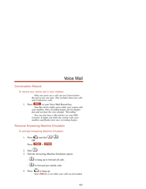 Page 107Conversation Record
To  record your active call in your mailbox:
Only one party on a call can use Conversation
Record at any one time. This includes Intercom calls
and Conference calls.
1. Press  or your Voice Mail Record key.
Your Record key lights green while your system calls
your mailbox. Once recording begins, the key flashes
fast and you hear the voice prompt, “Recording.”
You can also have a Record key on your DSS
Console. It lights red while the system calls your
mailbox and flashes fast once...