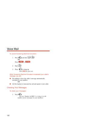 Page 108To  cancel Answering Machine Emulation:
1. Press and dial  .
OR
Press + .
2. Dial 
3. Press   to hang up.
Your 
DNDkey goes out.
When Answering Machine Emulation broadcasts your caller’s
message, you can:
Do nothing to have the caller’s message automatically
recorded in your mailbox.
OR
Lift the handset to intercept the call and speak to your caller.
Checking Your Messages
To  check your messages:
1. Press .
You see: Number of MSG = n (where n is the
number of new messages in your mailbox).
CFWDPGM...