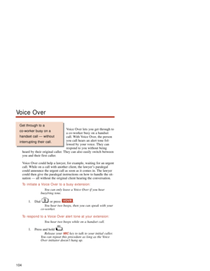 Page 110Voice Over lets you get through to
a co-worker busy on a handset
call. With Voice Over, the person
you call hears an alert tone fol-
lowed by your voice. They can
respond to you without being
heard by their original caller. They can also easily switch between
you and their first caller.
Voice Over could help a lawyer, for example, waiting for an urgent
call. While on a call with another client, the lawyer’s paralegal
could announce the urgent call as soon as it comes in. The lawyer
could then give the...