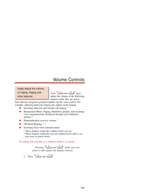 Page 111Your and keys
adjust the volume of the following
features while they are active.
Note that the categories grouped together are the same control. For
example, adjusting Intercom ringing also adjusts trunk ringing.
Incoming Intercom and outside call ringing. 1, 2
Background Music, Paging, Handsfree speaker, and incoming
voice announcements broadcast through your telephone
speaker. 
1
Handset/headset receiver volume. 1
Off Hook Ringing. 1, 2
Incoming Voice Over announcement.
1These features retain the...