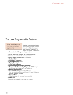 Page 112The User Programmable Features
allow you to customize your tele-
phone to work just the way you
want. You’ll no longer have to
rely on you System Administrator
or Communications Manager to set up your phone.
Using the chart on the next page, the User Programmable
Features let you customize the following features:
Direct Station Selection(DSS) Assignment1
Headset Mode1
Hotline Key Assignment1
Off Hook Signaling(Setup)1
Paging(Incoming)1
Prime Line Assignment1
Programmable Function Key Assignment1...
