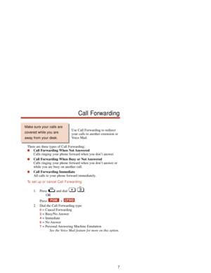 Page 13Use Call Forwarding to redirect
your calls to another extension or
Voice Mail.
There are three types of Call Forwarding:
Call Forwarding When Not Answered
Calls ringing your phone forward when you don’t answer.
Call Forwarding When Busy or Not Answered
Calls ringing your phone forward when you don’t answer or
while you are busy on another call.
Call Forwarding Immediate
All calls to your phone forward immediately.
To  set up or cancel Call Forwarding:
1. Press and dial  .
OR
Press + .
2. Dial the Call...