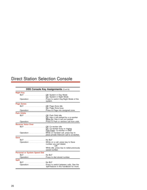 Page 32DSS Console Key Assignments(Cont’d)
Night Key
BLF:  . . . . . . . . . . . . . . . . . . .Of
f: System in Day Mode
On: System in Night Mode
Operation:  . . . . . . . . . . . . . . .Press to switch Day/Night Mode of the
system.
Page Zones
BLF:  . . . . . . . . . . . . . . . . . . .Of
f: Page Zone idle
On: Page Zone busyOperation:  . . . . . . . . . . . . . . .Press to Page into assigned zone.
Park Orbits
BLF:  . . . . . . . . . . . . . . . . . . .Of
f: Park Orbit idle
On: Has a call parked by a co-worker...