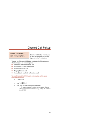 Page 35Directed Call Pickup permits you
to pick up (intercept) a call ring-
ing a co-worker’s extension.
You can use Directed Call Pickup to pick up the following types
of calls ringing a co-worker’s phone:
An outside line ringing a line key
A co-worker’s Direct Inward Line
Transferred outside call
Ringing Intercom call
A recall (such as a Hold or Transfer recall)
To  use Directed Call Pickup to intercept a call to a co-
worker’s extension:
1. Lift handset.
2. Dial .
3. Dial your co-worker’s extension...