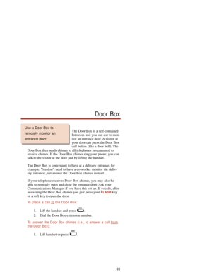 Page 39The Door Box is a self-contained
Intercom unit you can use to mon-
itor an entrance door. A visitor at
your door can press the Door Box
call button (like a door bell). The
Door Box then sends chimes to all telephones programmed to
receive chimes. If the Door Box chimes ring your phone, you can
talk to the visitor at the door just by lifting the handset.
The Door Box is convenient to have at a delivery entrance, for
example. You don’t need to have a co-worker monitor the deliv-
ery entrance; just answer...