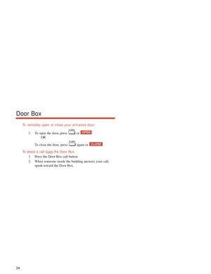 Page 40To remotely open or close your entrance door:
1. To open the door, press  or  .
OR
To close the door, press  again or  .
To  place a call fromthe Door Box:
1. Press the Door Box call button.
2. When someone inside the building answers your call,
speak toward the Door Box.
CLOSE
OPEN
Door Box
34 