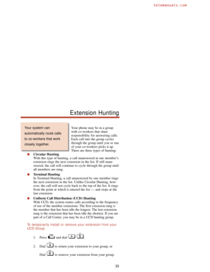 Page 41Your phone may be in a group
with co-workers that share
responsibility for answering calls.
Each call into the group cycles
through the group until you or one
of your co-workers picks it up.
There are three types of hunting:
Circular Hunting
With this type of hunting, a call unanswered at one member’s
extension rings the next extension in the list. If still unan-
swered, the call will continue to cycle through the group until
all members are rung.
Terminal Hunting
In Terminal Hunting, a call unanswered...