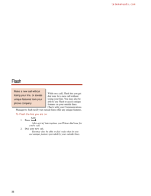 Page 42While on a call, Flash lets you get
dial tone for a new call without
losing your line. You may also be
able to use Flash to access unique
features on your outside lines.
Check with your Communications
Manager to find out if your outside lines offer any unique features.
To  Flash the line you are on:
1. Press .
After a brief interruption, you’ll hear dial tone for
a new call.
2. Dial your new call.
You may also be able to dial codes that let you
use unique features provided by your outside lines.
36...