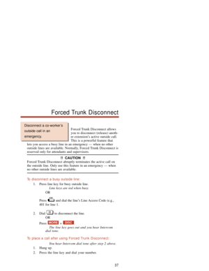 Page 43Forced Trunk Disconnect allows
you to disconnect (release) anoth-
er extension’s active outside call.
This is a powerful feature that
lets you access a busy line in an emergency — when no other
outside lines are available. Normally, Forced Trunk Disconnect is
reserved only for attendants and supervisors.
!!  CAUTION  !!
Forced Trunk Disconnect abruptly terminates the active call on
the outside line. Only use this feature in an emergency — when
no other outside lines are available.
To  disconnect a busy...