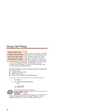 Page 44You and some of your co-workers
may be in a Pickup Group so you
can easily answer each other’s
calls. If you hear a co-worker’s
phone ringing, for example, you
can intercept their call by dialing
a code or pressing your Group Call Pickup key. Ask your
Communications Manager if you are in a Pickup Group, and if
you have any Group Call Pickup keys.
Group Call Pickup can answer the following types of ringing calls:
Intercom calls
Transferred outside calls
Direct Inward Lines
Calls on lines assigned to...