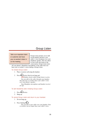 Page 45Group Listen permits you to talk
on the handset and have your
caller’s voice broadcast over your
telephone speaker. This lets others
in your work area listen to the
conversation. Group Listen turns
off your phone’s Handsfree microphone so the caller does not
hear your co-worker’s voices during a Group Listen.
To  initiate Group Listen:
1. Place or answer call using the handset.
2. Press  twice (but do not hang up).
SPKflashes slowly while Group Listen is active.
You can talk to the caller through your...