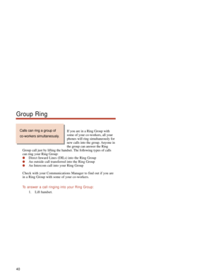 Page 46If you are in a Ring Group with
some of your co-workers, all your
phones will ring simultaneously for
new calls into the group. Anyone in
the group can answer the Ring
Group call just by lifting the handset. The following types of calls
can ring your Ring Group:
Direct Inward Lines (DILs) into the Ring Group
An outside call transferred into the Ring Group
An Intercom call into your Ring Group
Check with your Communications Manager to find out if you are
in a Ring Group with some of your co-workers.
To...
