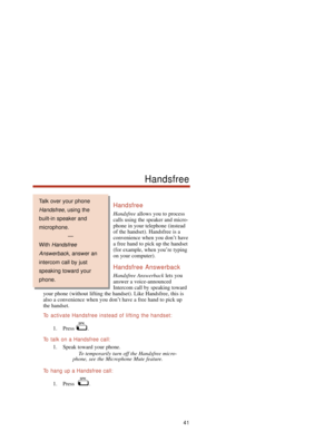 Page 47Handsfree
Handsfreeallows you to process
calls using the speaker and micro-
phone in your telephone (instead
of the handset). Handsfree is a
convenience when you don’t have
a free hand to pick up the handset
(for example, when you’re typing
on your computer).
Handsfree Answerback
Handsfree Answerbacklets you
answer a voice-announced
Intercom call by speaking toward
your phone (without lifting the handset). Like Handsfree, this is
also a convenience when you don’t have a free hand to pick up
the handset....