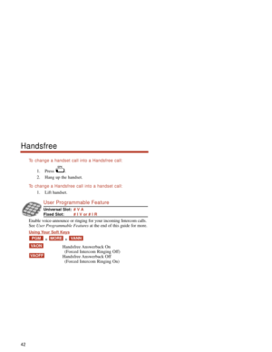 Page 48To  change a handset call into a Handsfree call:
1. Press .
2. Hang up the handset.
To  change a Handsfree call into a handset call:
1. Lift handset.
User Programmable Feature
Universal Slot:# V A
Fixed Slot:# I V or # I R
Enable voice-announce or ringing for your incoming Intercom calls.
See User Programmable Featuresat the end of this guide for more.
Using Your Soft Keys
+ + 
Handsfree Answerback  On
(Forced Intercom Ringing Off)
Handsfree Answerback  Off
(Forced Intercom Ringing On)
VAOFF
VAON...