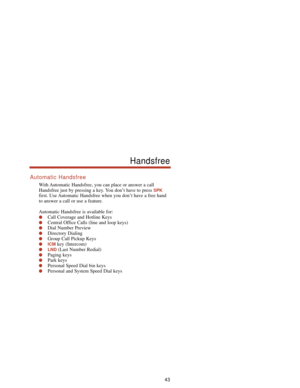 Page 49Automatic Handsfree
With Automatic Handsfree, you can place or answer a call
Handsfree just by pressing a key. You don’t have to press 
SPK
first. Use Automatic Handsfree when you don’t have a free hand
to answer a call or use a feature.
Automatic Handsfree is available for:
Call Coverage and Hotline Keys
Central Office Calls (line and loop keys)
Dial Number Preview
Directory Dialing
Group Call Pickup Keys
ICMkey (Intercom)
LND(Last Number Redial)
Paging keys
Park keys
Personal Speed Dial bin...