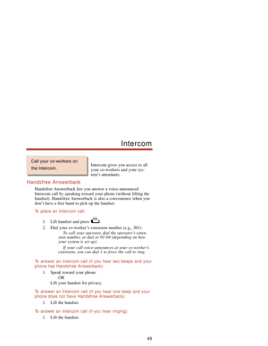 Page 55Intercom gives you access to all
your co-workers and your sys-
tem’s attendants.
Handsfree Answerback
Handsfree Answerback lets you answer a voice-announced
Intercom call by speaking toward your phone (without lifting the
handset). Handsfree Answerback is also a convenience when you
don’t have a free hand to pick up the handset.
To  place an Intercom call:
1. Lift handset and press  .
2. Dial your co-worker’s extension number (e.g., 301).
To call your operator, dial the operator’s exten-
sion number, or...