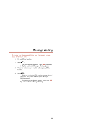 Page 61To  review your Messages Waiting and then select a mes-
sage for a return call:
1. Do not lift the handset.
2. Press .
The first message displays. Press 
MWrepeatedly
to display additional Messages Waiting, if any.
3. When the extension you want to call displays, lift the
handset.
4. Press .
If the co-worker that left you the message doesn’t
answer, is busy, or is in DND, your Message
Waiting cancels.
If your co-worker doesn’t answer, press your 
MW
key to leave them a Message Waiting.
55
Message Waiting 