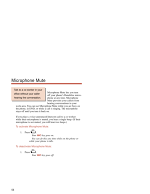 Page 62Microphone Mute lets you turn
off your phone’s Handsfree micro-
phone at any time. Microphone
Mute prevents your callers from
hearing conversations in your
work area. You can use Microphone Mute while you are busy on
the phone, in DND, or while a call is ringing. The microphone
stays off until you turn it back on.
If you place a voice-announced Intercom call to a co-worker
while their microphone is muted, you hear a single beep. (If their
microphone is not muted, you will hear two beeps.)
To  activate...