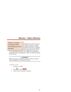 Page 63Monitor lets you listen to the con-
versation at a busy co-worker’s
extension. Your busy co-worker
and their caller have no indication
that you are on the call. This fea-
ture could help you if you are a
service department supervisor, for example. You could listen to
the questions that your department’s callers ask without disturbing
the service call.
!!  CAUTION  !!
Monitor provides no warning tones prior to intrusion. Monitor
may be interpreted as an invasion of privacy.
To  Monitor a call:
1. Call...