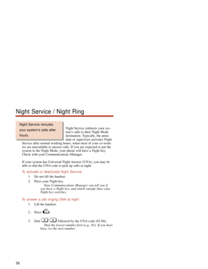 Page 64Night Service redirects your sys-
tem’s calls to their Night Mode
destination. Typically, the atten-
dant or supervisor activates Night
Service after normal working hours, when most of your co-work-
ers are unavailable to answer calls. If you are expected to put the
system in the Night Mode, your phone will have a Night key.
Check with your Communications Manager.
If your system has Universal Night Answer (UNA), you may be
able to dial the UNA code to pick up calls at night.
To  activate or deactivate...