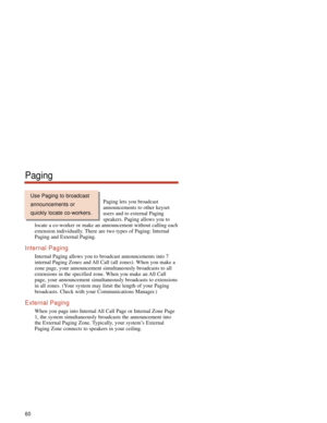 Page 66Paging lets you broadcast
announcements to other keyset
users and to external Paging
speakers. Paging allows you to
locate a co-worker or make an announcement without calling each
extension individually. There are two types of Paging: Internal
Paging and External Paging.
Internal Paging
Internal Paging allows you to broadcast announcements into 7
internal Paging Zones and All Call (all zones). When you make a
zone page, your announcement simultaneously broadcasts to all
extensions in the specified zone....