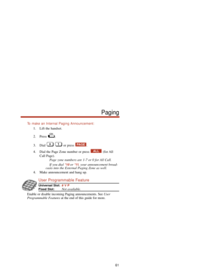 Page 67To  make an Internal Paging Announcement:
1. Lift the handset.
2. Press .
3. Dial or press .
4. Dial the Page Zone number or press  (for All
Call Page).
Page zone numbers are 1-7 or 0 for All Call.
If you dial 
*10or *11, your announcement broad-
casts into the External Paging Zone as well.
4. Make announcement and hang up.
User Programmable Feature
Universal Slot:# V P
Fixed Slot:Not available.
Enable or disable incoming Paging announcements. See User
Programmable Featuresat the end of this guide for...