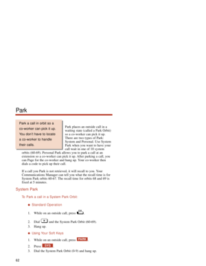 Page 68Park places an outside call in a
waiting state (called a Park Orbit)
so a co-worker can pick it up.
There are two types of Park:
System and Personal. Use System
Park when you want to have your
call wait in one of 10 system
orbits (60-69). Personal Park allows you to park a call at an
extension so a co-worker can pick it up. After parking a call, you
can Page for the co-worker and hang up. Your co-worker then
dials a code to pick up their call.
If a call you Park is not retrieved, it will recall to you....