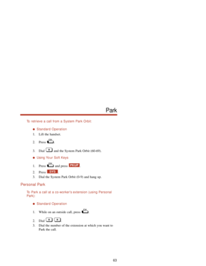 Page 69To  retrieve a call from a System Park Orbit:
Standard Operation
1. Lift the handset.
2. Press .
3. Dial  and the System Park Orbit (60-69).
Using Yo ur Soft Keys
1. Press and press  .
2. Press .
3. Dial the System Park Orbit (0-9) and hang up.
Personal Park
To  Park a call at a co-worker’s extension (using Personal
Park):
Standard Operation
1. While on an outside call, press  .
2. Dial .
3. Dial the number of the extension at which you want to
Park the call.
SYS
PKUP
63
Park 